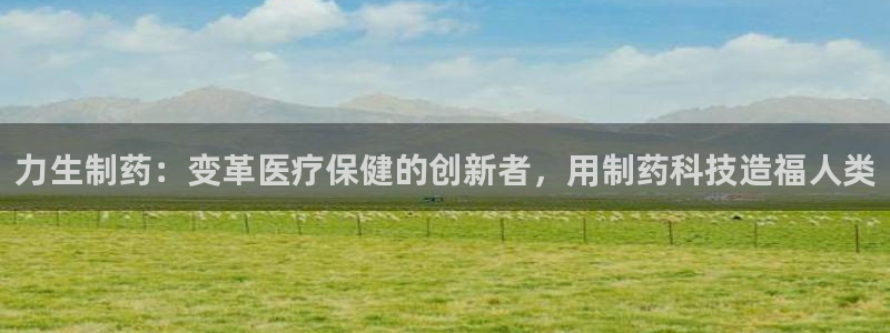 usdt九游会老哥俱乐部：力生制药：变革医疗保健的创新者，用制药科技造福人类