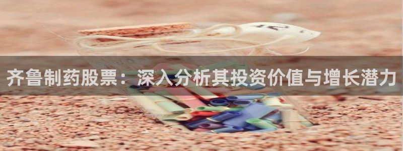 ag九游会老哥：齐鲁制药股票：深入分析其投资价值与增长潜力