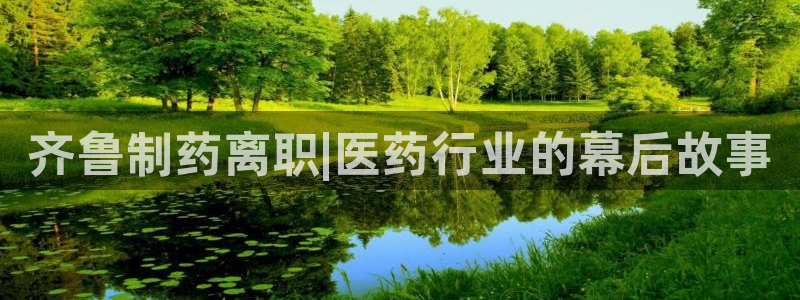 九游会老哥必备的交流社区：齐鲁制药离职|医药行业的幕后故事