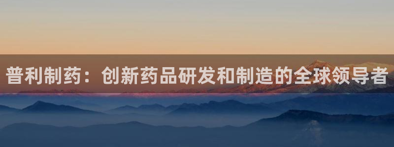 九游会老哥必备的交流社区九：普利制药：创新药品研发和制造的全球领导者