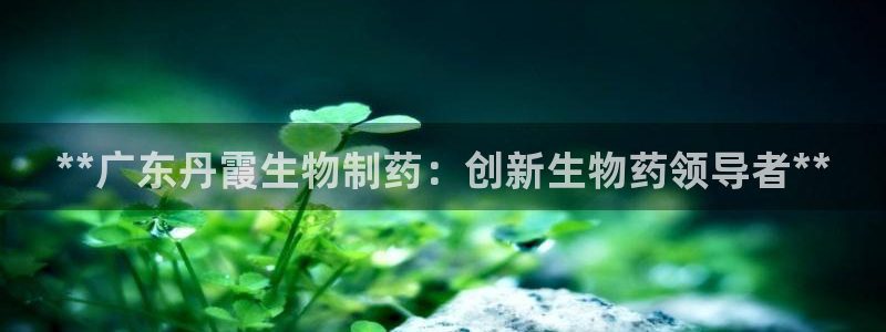 j9九游会老哥俱乐部交流区：**广东丹霞生物制药：创新生物药领导者**
