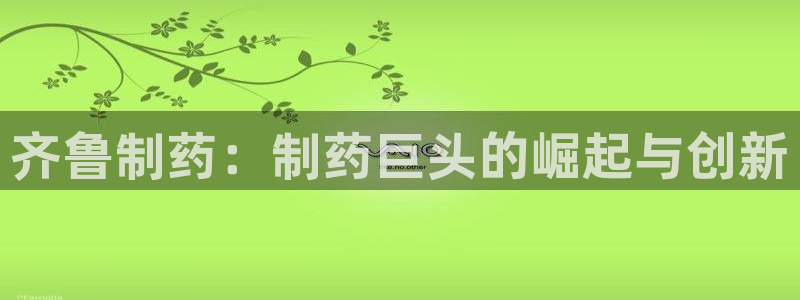 九游老哥俱乐部官网登录入口：齐鲁制药：制药巨头的崛起与创新