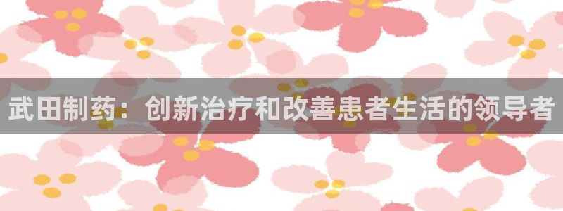 九游会老哥必备的交流社区：武田制药：创新治疗和改善患者生活的领导者