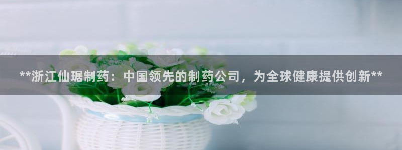 九游会老哥俱乐部官网首页论坛：**浙江仙琚制药：中国领先的制药公司，为全球健康提供创新**