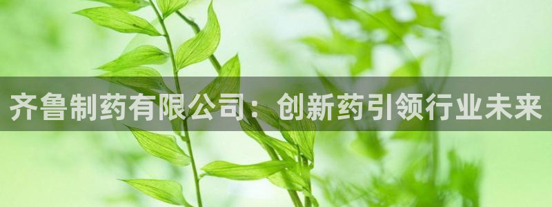 九游会老哥俱乐部必备的交流社区论坛：齐鲁制药有限公司：创新药引领行业未来