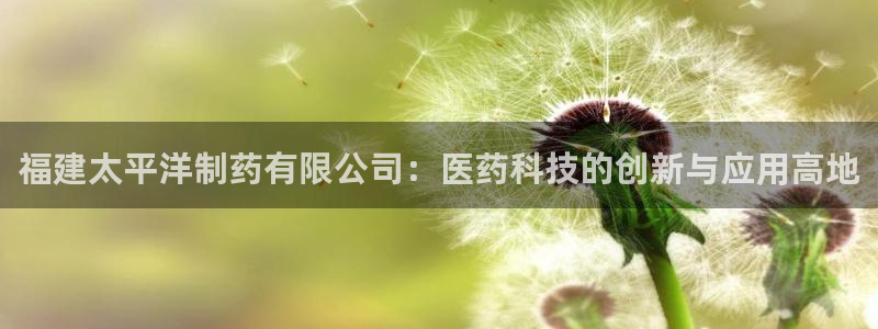 九游会老哥俱乐部官方网站：福建太平洋制药有限公司：医药科技的创新与应用高地