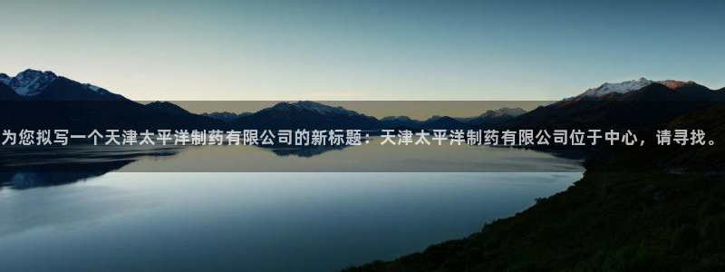 九游会老哥俱乐部：为您拟写一个天津太平洋制药有限公司的新标题：天津太平洋制药有限公司位于中心，请寻找。