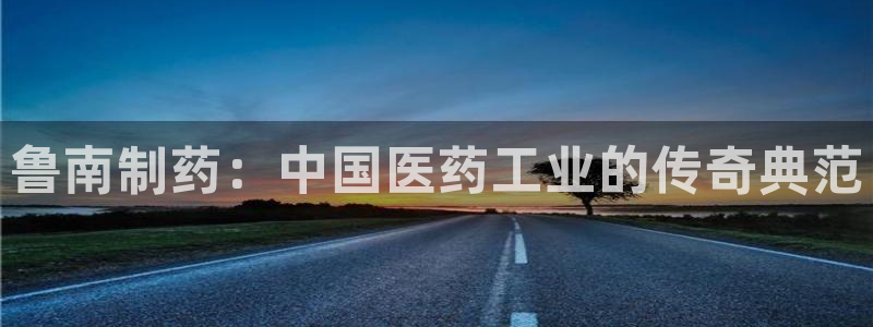 九游会老哥必备的交流社区九：鲁南制药：中国医药工业的传奇典范
