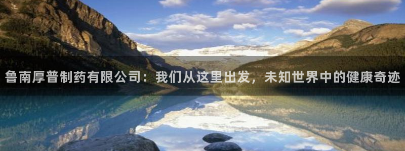 老哥俱乐部是干什么的啊：鲁南厚普制药有限公司：我们从这里出发，未知世界中的健康奇迹