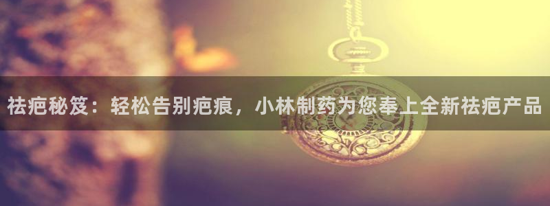 九游会老哥俱乐部官网首页论坛：祛疤秘笈：轻松告别疤痕，小林制药为您奉上全新祛疤产品